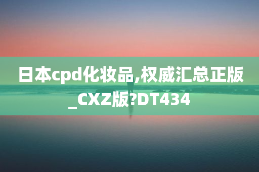 日本cpd化妆品,权威汇总正版_CXZ版?DT434