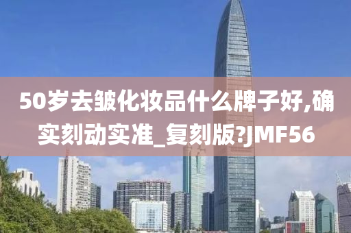 50岁去皱化妆品什么牌子好,确实刻动实准_复刻版?JMF56