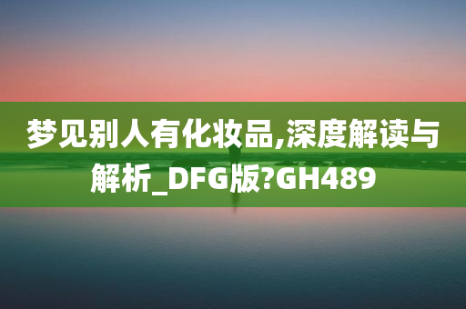 梦见别人有化妆品,深度解读与解析_DFG版?GH489