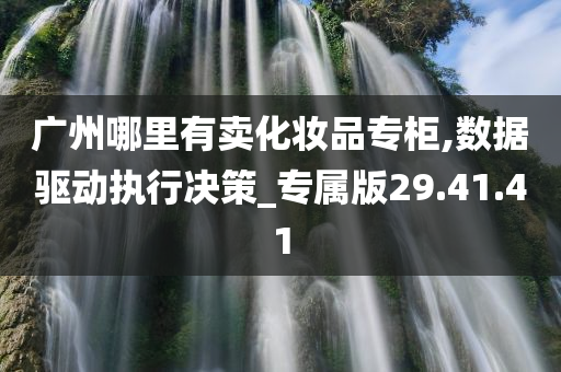 广州哪里有卖化妆品专柜,数据驱动执行决策_专属版29.41.41