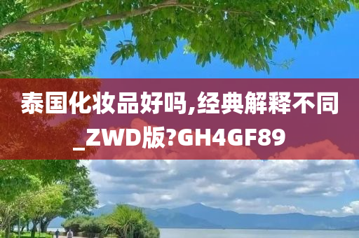 泰国化妆品好吗,经典解释不同_ZWD版?GH4GF89