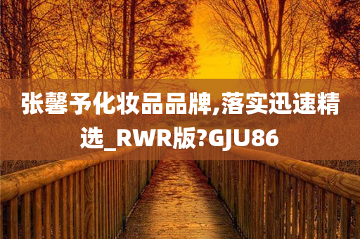 张馨予化妆品品牌,落实迅速精选_RWR版?GJU86