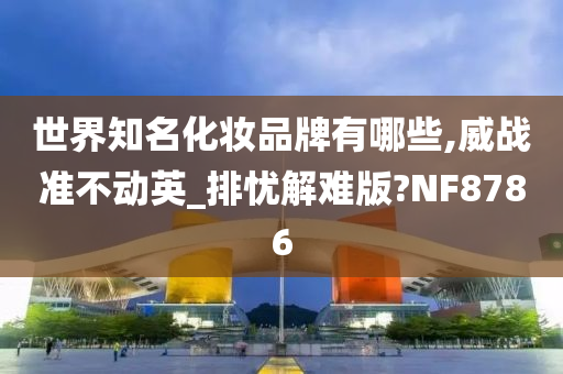 世界知名化妆品牌有哪些,威战准不动英_排忧解难版?NF8786