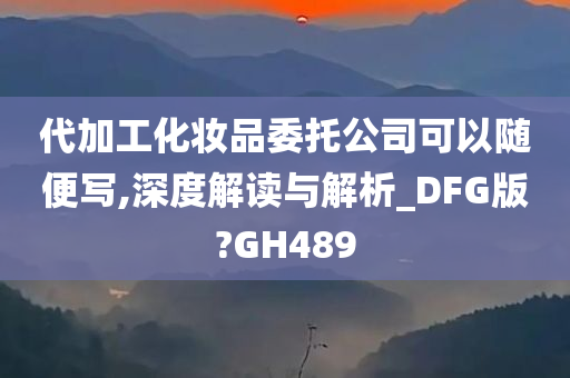 代加工化妆品委托公司可以随便写,深度解读与解析_DFG版?GH489