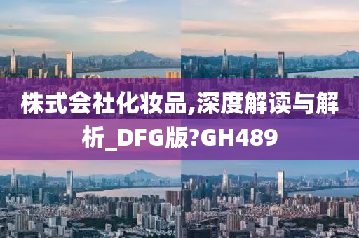 株式会社化妆品,深度解读与解析_DFG版?GH489