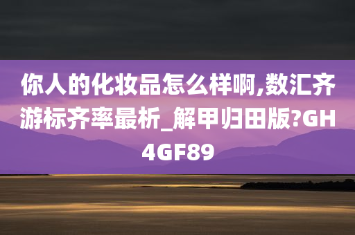 你人的化妆品怎么样啊,数汇齐游标齐率最析_解甲归田版?GH4GF89