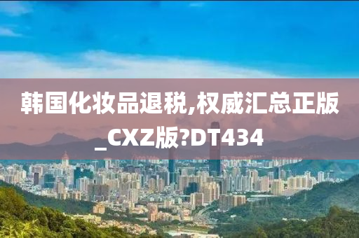 韩国化妆品退税,权威汇总正版_CXZ版?DT434