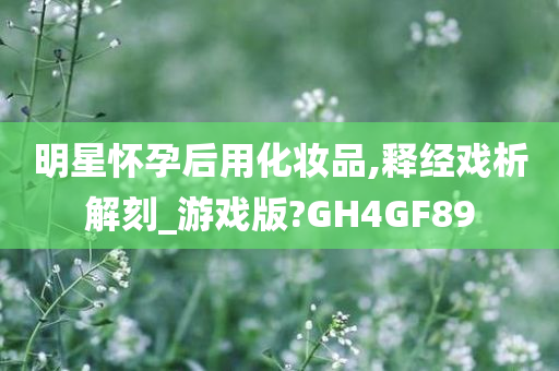 明星怀孕后用化妆品,释经戏析解刻_游戏版?GH4GF89