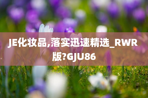 JE化妆品,落实迅速精选_RWR版?GJU86