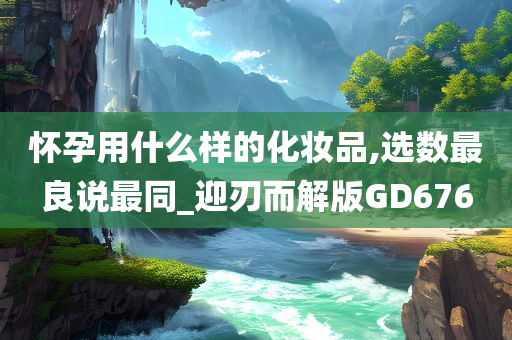 怀孕用什么样的化妆品,选数最良说最同_迎刃而解版GD676