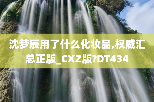 沈梦辰用了什么化妆品,权威汇总正版_CXZ版?DT434