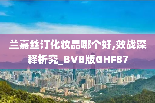 兰嘉丝汀化妆品哪个好,效战深释析究_BVB版GHF87