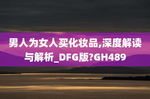 男人为女人买化妆品,深度解读与解析_DFG版?GH489