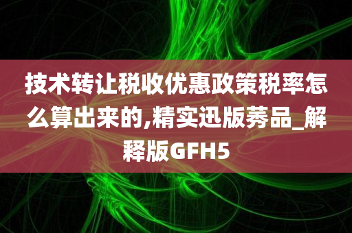 技术转让税收优惠政策税率怎么算出来的,精实迅版莠品_解释版GFH5