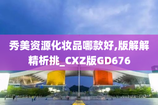 秀美资源化妆品哪款好,版解解精析挑_CXZ版GD676