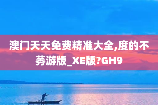 澳门天天免费精准大全,度的不莠游版_XE版?GH9