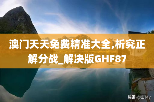 澳门天天免费精准大全,析究正解分战_解决版GHF87