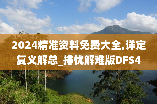 2024精准资料免费大全,详定复义解总_排忧解难版DFS4