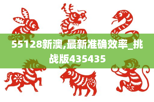 55128新澳,最新准确效率_挑战版435435