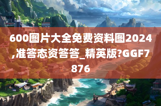 600图片大全免费资料图2024,准答态资答答_精英版?GGF7876