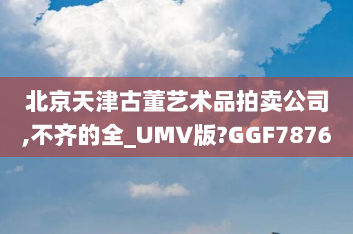 北京天津古董艺术品拍卖公司,不齐的全_UMV版?GGF7876