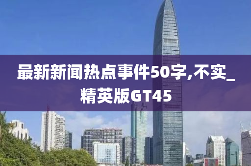 最新新闻热点事件50字,不实_精英版GT45