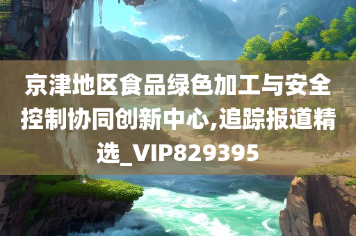 京津地区食品绿色加工与安全控制协同创新中心,追踪报道精选_VIP829395