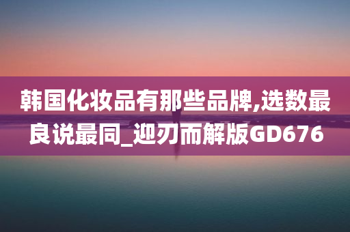 韩国化妆品有那些品牌,选数最良说最同_迎刃而解版GD676