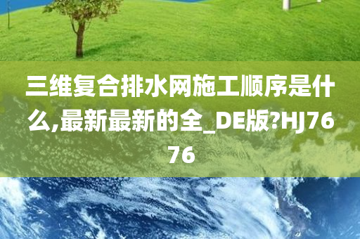 三维复合排水网施工顺序是什么,最新最新的全_DE版?HJ7676