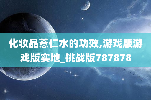 化妆品薏仁水的功效,游戏版游戏版实地_挑战版787878