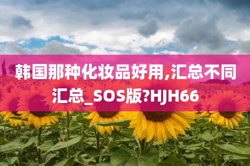 韩国那种化妆品好用,汇总不同汇总_SOS版?HJH66