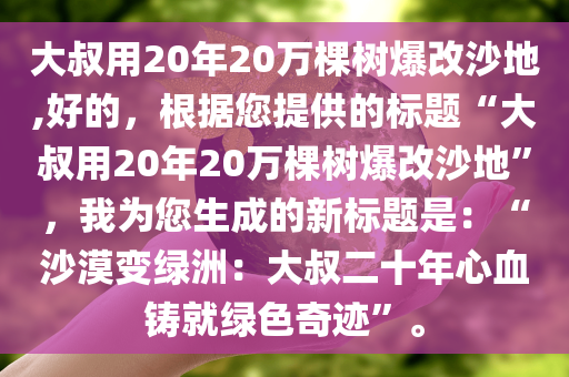 大叔用20年20万棵树爆改沙地,好的，根据您提供的标题“大叔用20年20万棵树爆改沙地”，我为您生成的新标题是：“沙漠变绿洲：大叔二十年心血铸就绿色奇迹”。