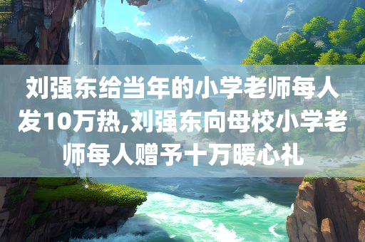 刘强东给当年的小学老师每人发10万热,刘强东向母校小学老师每人赠予十万暖心礼