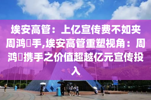 埃安高管：上亿宣传费不如夹周鸿祎手,埃安高管重塑视角：周鸿祎携手之价值超越亿元宣传投入