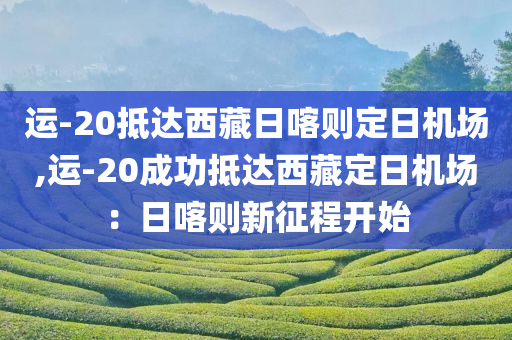 运-20抵达西藏日喀则定日机场,运-20成功抵达西藏定日机场：日喀则新征程开始