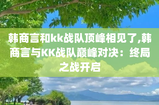 韩商言和kk战队顶峰相见了,韩商言与KK战队巅峰对决：终局之战开启