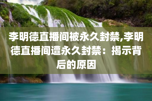 李明德直播间被永久封禁,李明德直播间遭永久封禁：揭示背后的原因