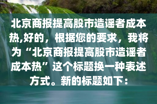 北京商报提高股市造谣者成本热,好的，根据您的要求，我将为“北京商报提高股市造谣者成本热”这个标题换一种表述方式。新的标题如下：