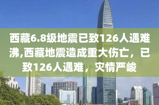 西藏6.8级地震已致126人遇难沸,西藏地震造成重大伤亡，已致126人遇难，灾情严峻