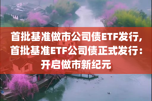 首批基准做市公司债ETF发行,首批基准ETF公司债正式发行：开启做市新纪元