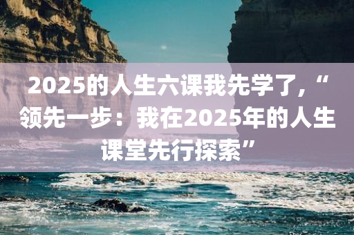 2025的人生六课我先学了,“领先一步：我在2025年的人生课堂先行探索”