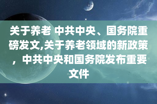 关于养老 中共中央、国务院重磅发文,关于养老领域的新政策，中共中央和国务院发布重要文件