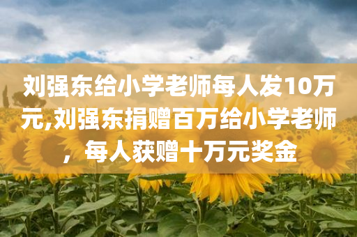 刘强东给小学老师每人发10万元,刘强东捐赠百万给小学老师，每人获赠十万元奖金