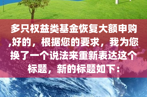 多只权益类基金恢复大额申购,好的，根据您的要求，我为您换了一个说法来重新表达这个标题，新的标题如下：