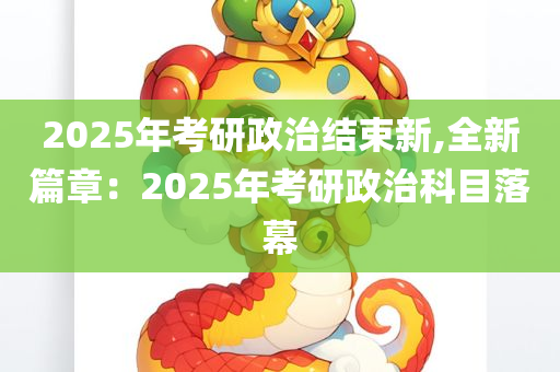 2025年考研政治结束新,全新篇章：2025年考研政治科目落幕