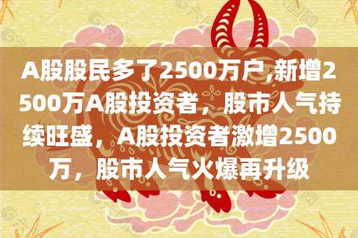 A股股民多了2500万户,新增2500万A股投资者，股市人气持续旺盛，A股投资者激增2500万，股市人气火爆再升级