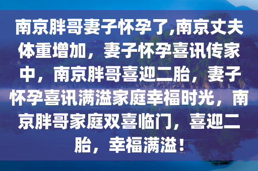 南京胖哥妻子怀孕了,南京丈夫体重增加，妻子怀孕喜讯传家中，南京胖哥喜迎二胎，妻子怀孕喜讯满溢家庭幸福时光，南京胖哥家庭双喜临门，喜迎二胎，幸福满溢！