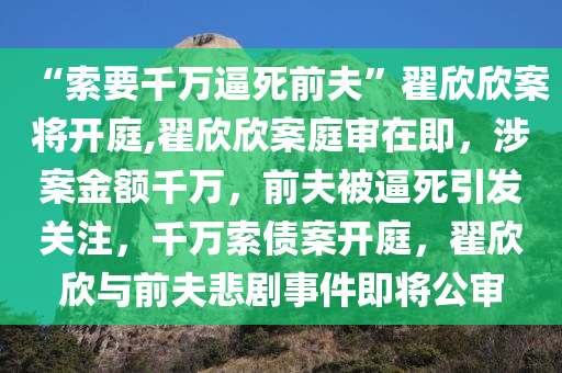 “索要千万逼死前夫”翟欣欣案将开庭,翟欣欣案庭审在即，涉案金额千万，前夫被逼死引发关注，千万索债案开庭，翟欣欣与前夫悲剧事件即将公审