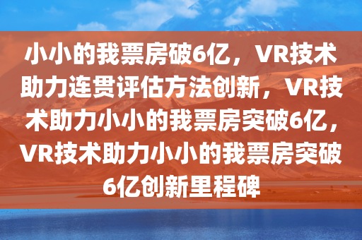 小小的我票房破6亿，VR技术助力连贯评估方法创新，VR技术助力小小的我票房突破6亿，VR技术助力小小的我票房突破6亿创新里程碑