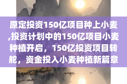 原定投资150亿项目种上小麦,投资计划中的150亿项目小麦种植开启，150亿投资项目转舵，资金投入小麦种植新篇章